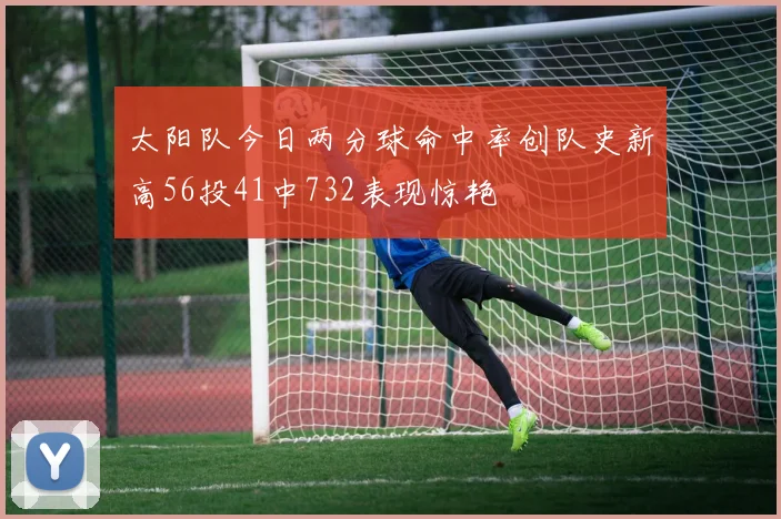 太阳队今日两分球命中率创队史新高56投41中732表现惊艳
