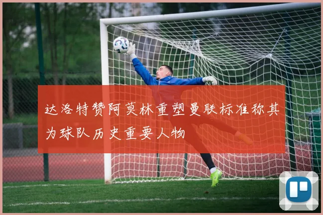 达洛特赞阿莫林重塑曼联标准称其为球队历史重要人物