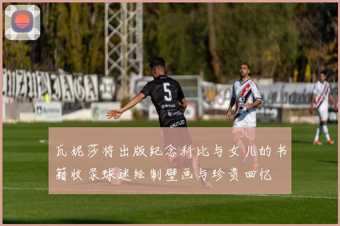 瓦妮莎将出版纪念科比与女儿的书籍收录球迷绘制壁画与珍贵回忆