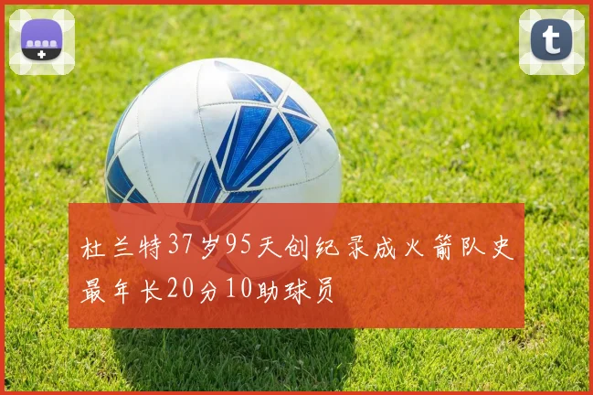杜兰特37岁95天创纪录成火箭队史最年长20分10助球员