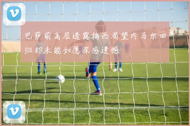 巴萨前高层透露梅西渴望内马尔回归却未能如愿深感遗憾