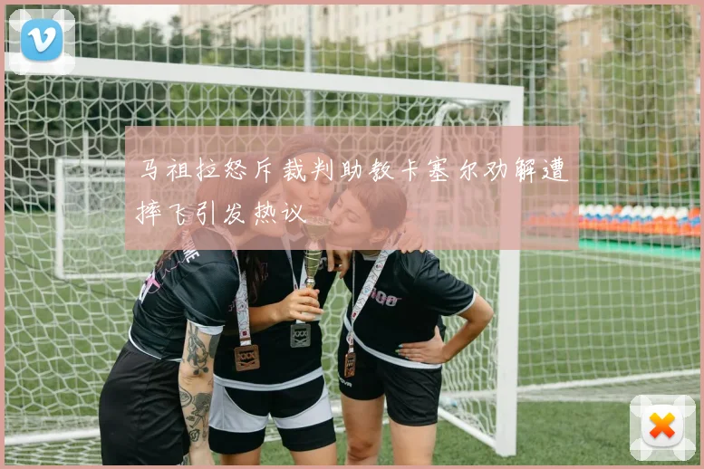 马祖拉怒斥裁判助教卡塞尔劝解遭摔飞引发热议