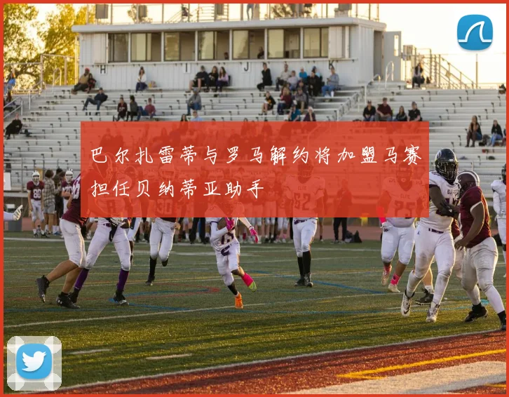 巴尔扎雷蒂与罗马解约将加盟马赛担任贝纳蒂亚助手