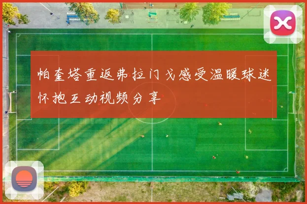 帕奎塔重返弗拉门戈感受温暖球迷怀抱互动视频分享