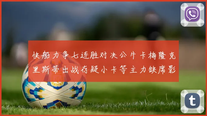 快船力争七连胜对决公牛卡梅隆克里斯蒂出战存疑小卡等主力缺席影响比赛走势