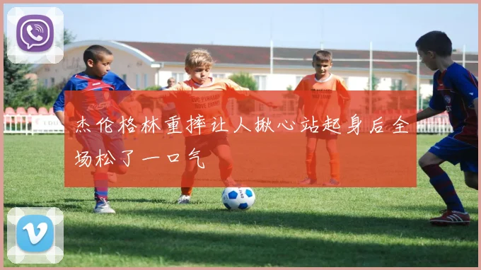 杰伦格林重摔让人揪心站起身后全场松了一口气