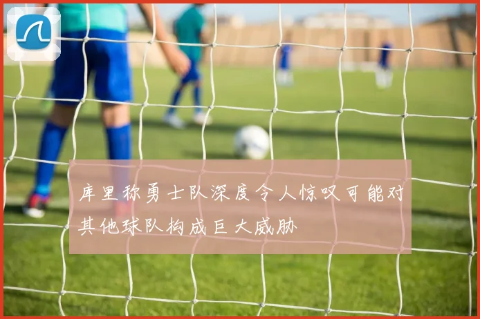 库里称勇士队深度令人惊叹可能对其他球队构成巨大威胁