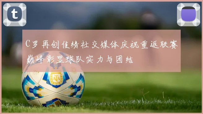 C罗再创佳绩社交媒体庆祝重返联赛巅峰彰显球队实力与团结