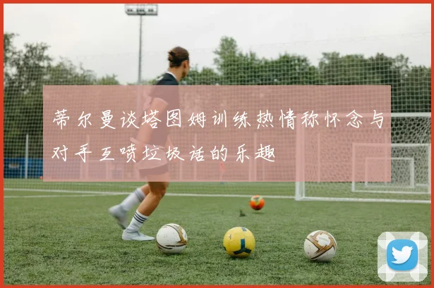 蒂尔曼谈塔图姆训练热情称怀念与对手互喷垃圾话的乐趣