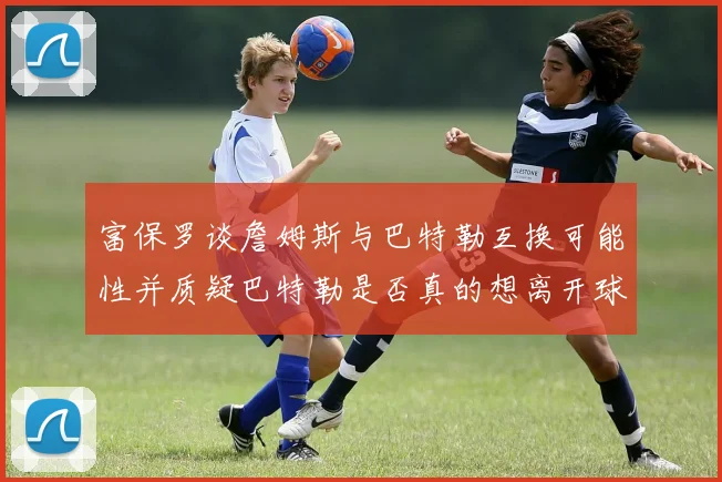 富保罗谈詹姆斯与巴特勒互换可能性并质疑巴特勒是否真的想离开球队
