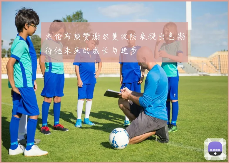 杰伦布朗赞谢尔曼攻防表现出色期待他未来的成长与进步