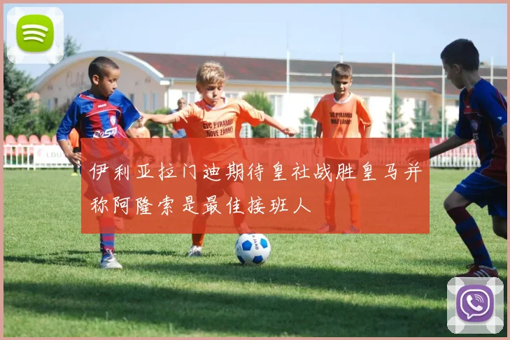伊利亚拉门迪期待皇社战胜皇马并称阿隆索是最佳接班人