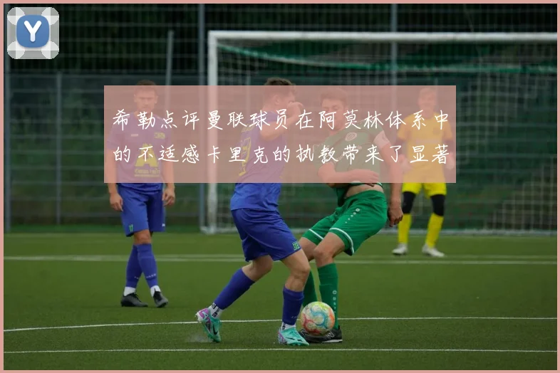 希勒点评曼联球员在阿莫林体系中的不适感卡里克的执教带来了显著变化