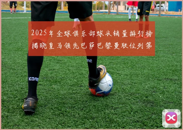 2025年全球俱乐部球衣销量排行榜揭晓皇马领先巴萨巴黎曼联位列第七