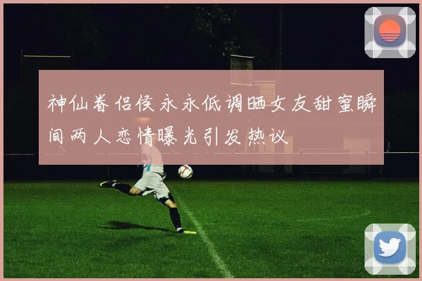 神仙眷侣侯永永低调晒女友甜蜜瞬间两人恋情曝光引发热议