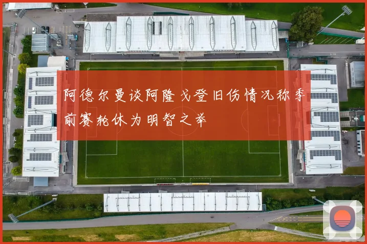 阿德尔曼谈阿隆戈登旧伤情况称季前赛轮休为明智之举