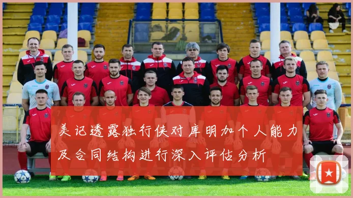 美记透露独行侠对库明加个人能力及合同结构进行深入评估分析