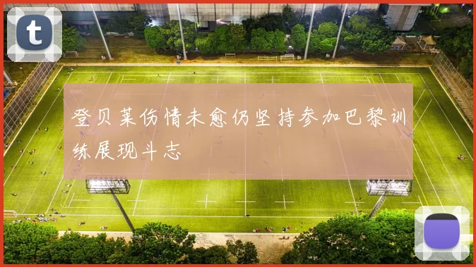 登贝莱伤情未愈仍坚持参加巴黎训练展现斗志