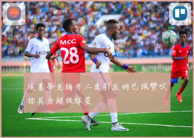 埃基蒂克梅开二度引发姆巴佩赞叹称其为超级球星