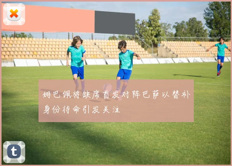 姆巴佩将缺席首发对阵巴萨以替补身份待命引发关注