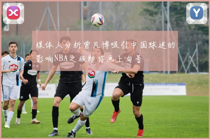媒体人分析曾凡博吸引中国球迷的影响NBA之旅即将画上句号