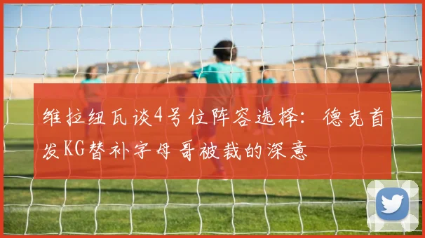 维拉纽瓦谈4号位阵容选择：德克首发KG替补字母哥被裁的深意