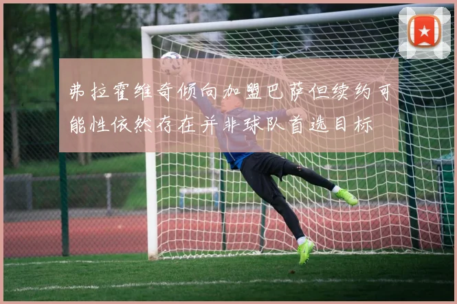 弗拉霍维奇倾向加盟巴萨但续约可能性依然存在并非球队首选目标
