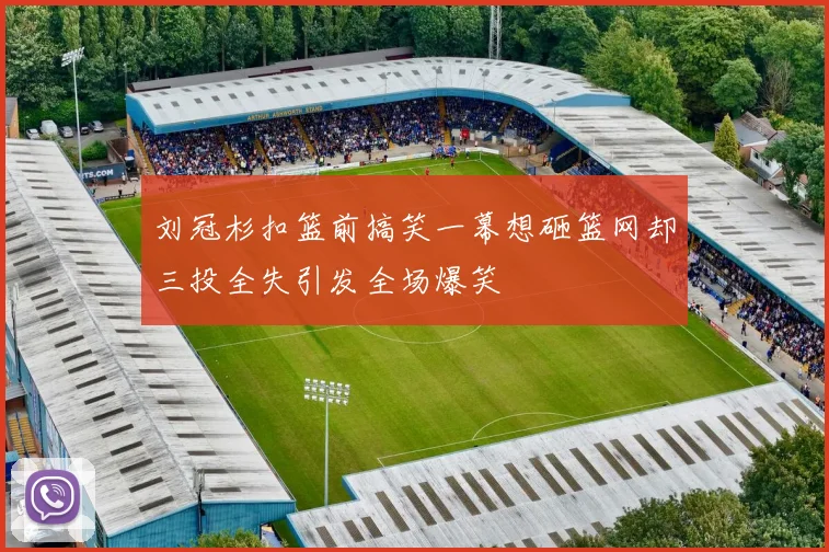 刘冠杉扣篮前搞笑一幕想砸篮网却三投全失引发全场爆笑