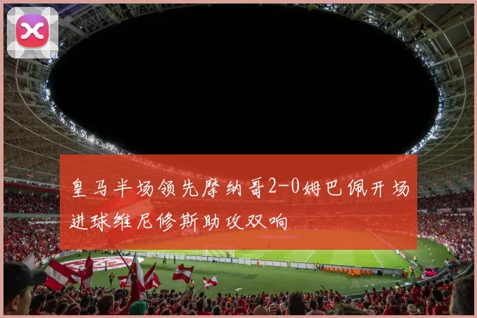 皇马半场领先摩纳哥2-0姆巴佩开场进球维尼修斯助攻双响