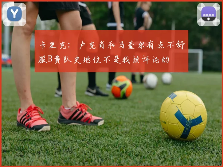 卡里克：卢克肖和马奎尔有点不舒服B费队史地位不是我该评论的