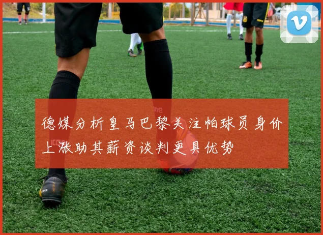 德媒分析皇马巴黎关注帕球员身价上涨助其薪资谈判更具优势