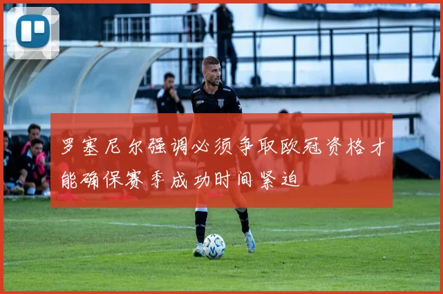 罗塞尼尔强调必须争取欧冠资格才能确保赛季成功时间紧迫