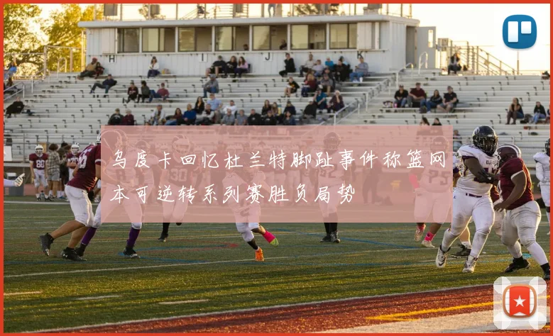 乌度卡回忆杜兰特脚趾事件称篮网本可逆转系列赛胜负局势