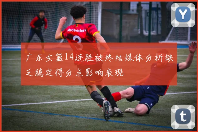 广东女篮14连胜被终结媒体分析缺乏稳定得分点影响表现