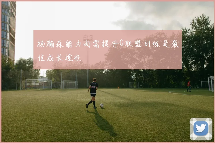 杨瀚森能力尚需提升G联盟训练是最佳成长途径