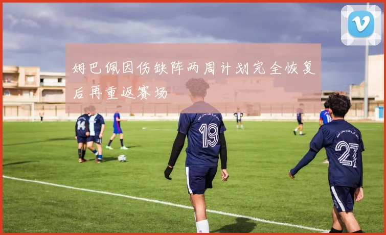 姆巴佩因伤缺阵两周计划完全恢复后再重返赛场