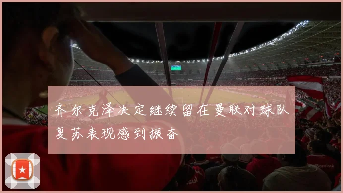 齐尔克泽决定继续留在曼联对球队复苏表现感到振奋