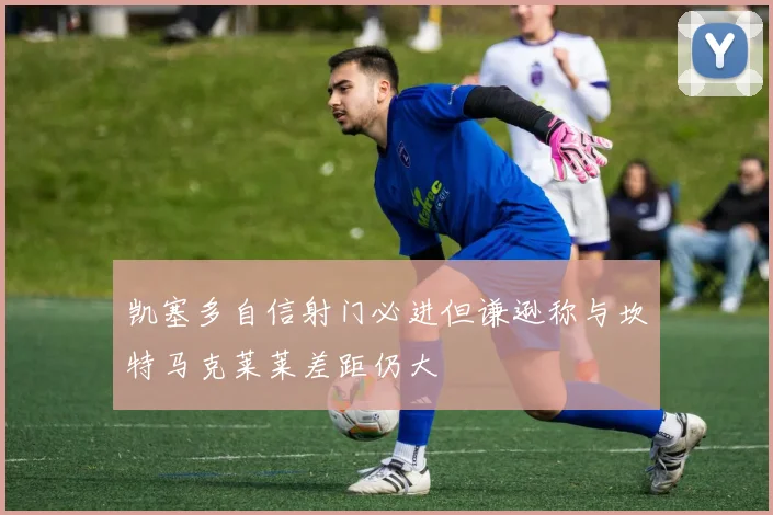 凯塞多自信射门必进但谦逊称与坎特马克莱莱差距仍大